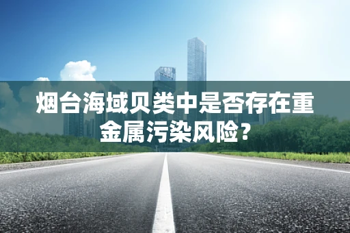 烟台海域贝类中是否存在重金属污染风险？