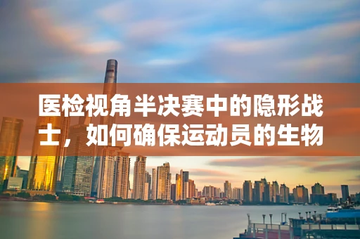 医检视角半决赛中的隐形战士，如何确保运动员的生物样本无懈可击？