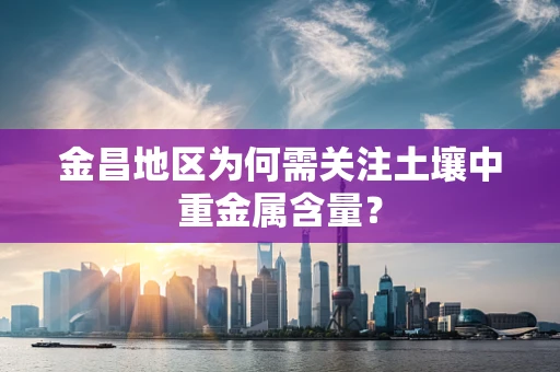 金昌地区为何需关注土壤中重金属含量？
