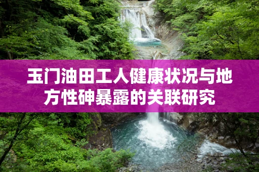 玉门油田工人健康状况与地方性砷暴露的关联研究