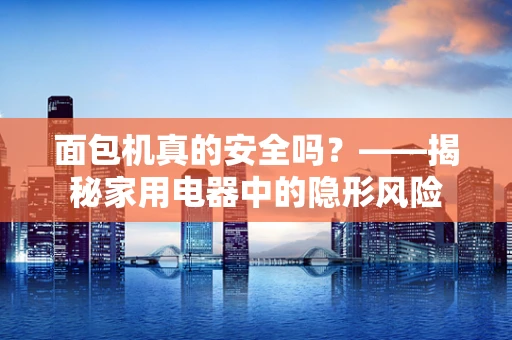 面包机真的安全吗？——揭秘家用电器中的隐形风险