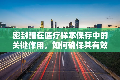 密封罐在医疗样本保存中的关键作用，如何确保其有效性和安全性？