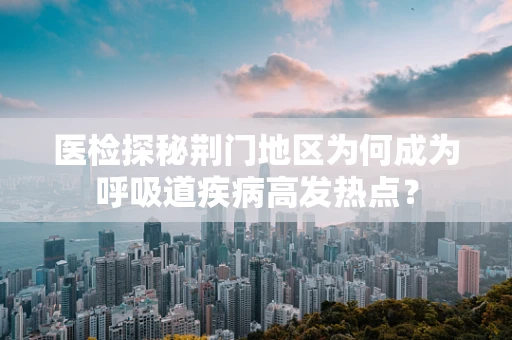 医检探秘荆门地区为何成为呼吸道疾病高发热点？