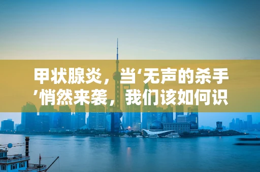 甲状腺炎，当‘无声的杀手’悄然来袭，我们该如何识别？