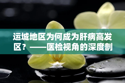 运城地区为何成为肝病高发区？——医检视角的深度剖析