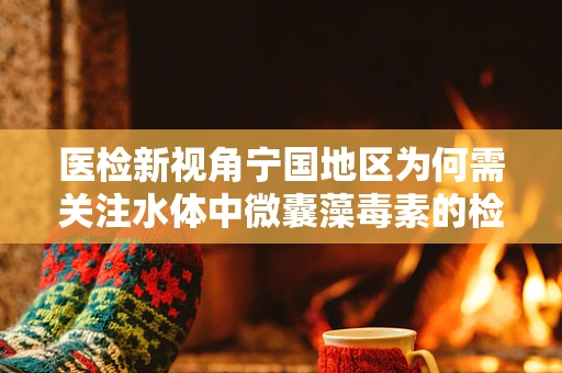 医检新视角宁国地区为何需关注水体中微囊藻毒素的检测？
