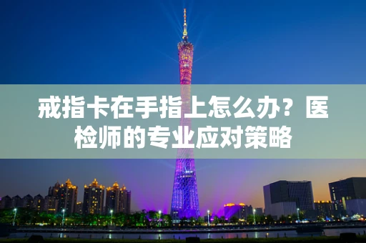 戒指卡在手指上怎么办？医检师的专业应对策略