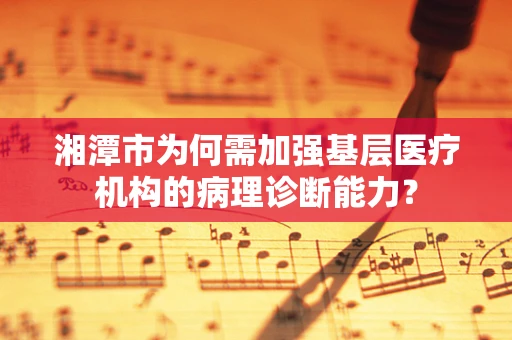 湘潭市为何需加强基层医疗机构的病理诊断能力？