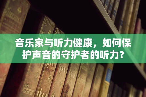 音乐家与听力健康，如何保护声音的守护者的听力？