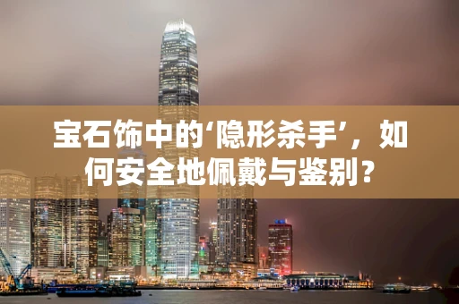 宝石饰中的‘隐形杀手’，如何安全地佩戴与鉴别？