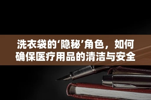 洗衣袋的‘隐秘’角色，如何确保医疗用品的清洁与安全？