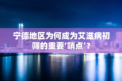 宁德地区为何成为艾滋病初筛的重要‘哨点’？