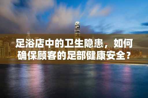 足浴店中的卫生隐患，如何确保顾客的足部健康安全？
