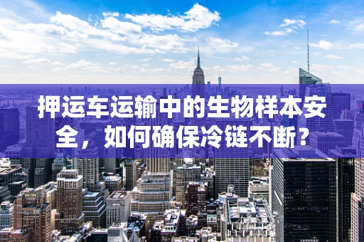 押运车运输中的生物样本安全，如何确保冷链不断？