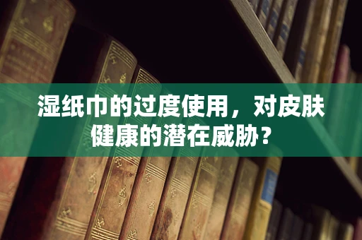 湿纸巾的过度使用，对皮肤健康的潜在威胁？