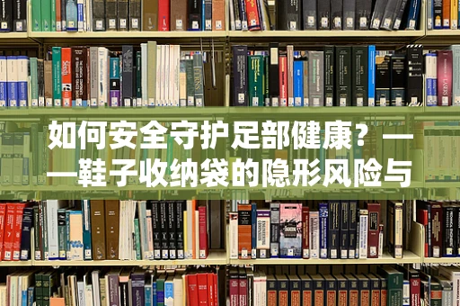 如何安全守护足部健康？——鞋子收纳袋的隐形风险与应对策略