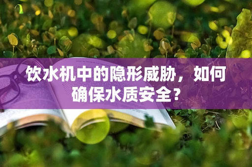 饮水机中的隐形威胁，如何确保水质安全？
