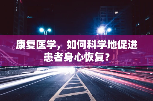 康复医学，如何科学地促进患者身心恢复？