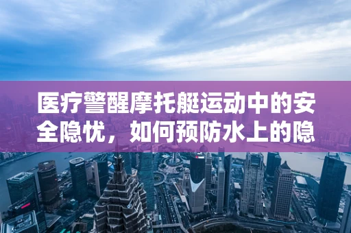 医疗警醒摩托艇运动中的安全隐忧，如何预防水上的隐形杀手？