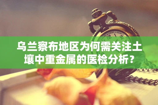 乌兰察布地区为何需关注土壤中重金属的医检分析？