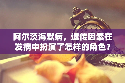 阿尔茨海默病，遗传因素在发病中扮演了怎样的角色？