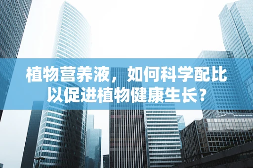 植物营养液，如何科学配比以促进植物健康生长？