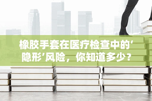 橡胶手套在医疗检查中的‘隐形’风险，你知道多少？