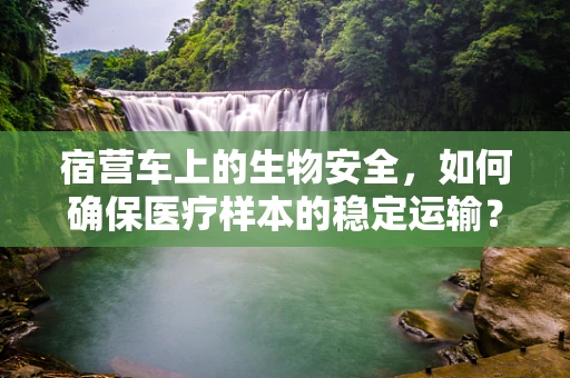 宿营车上的生物安全，如何确保医疗样本的稳定运输？