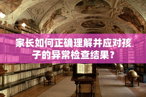 家长如何正确理解并应对孩子的异常检查结果？