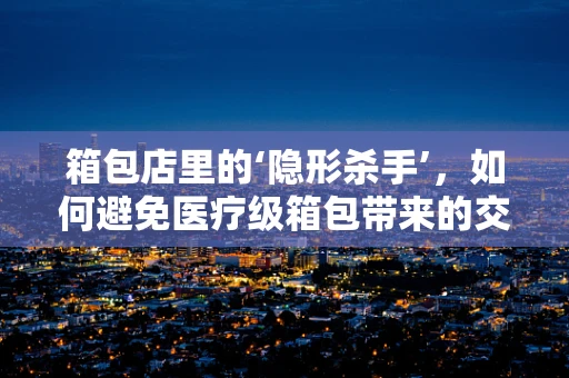 箱包店里的‘隐形杀手’，如何避免医疗级箱包带来的交叉感染风险？