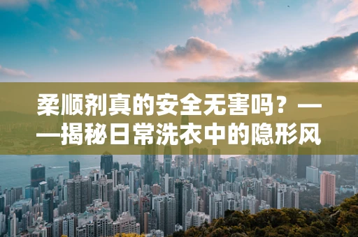 柔顺剂真的安全无害吗？——揭秘日常洗衣中的隐形风险