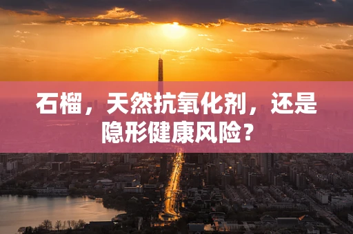 石榴，天然抗氧化剂，还是隐形健康风险？