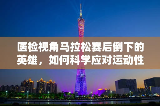 医检视角马拉松赛后倒下的英雄，如何科学应对运动性横纹肌溶解症？