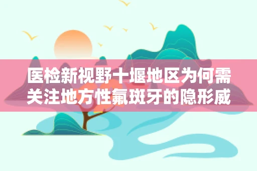 医检新视野十堰地区为何需关注地方性氟斑牙的隐形威胁？