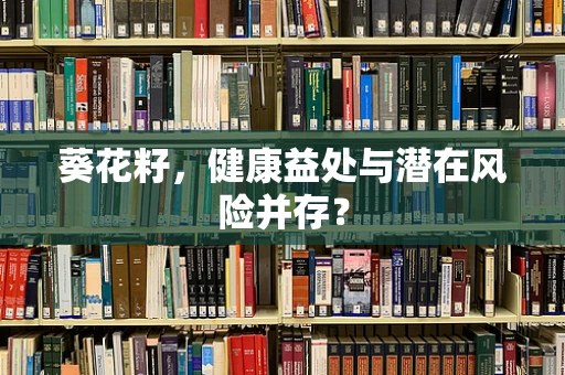 葵花籽，健康益处与潜在风险并存？