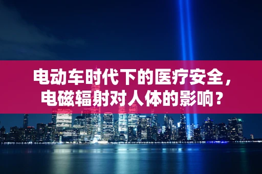 电动车时代下的医疗安全，电磁辐射对人体的影响？