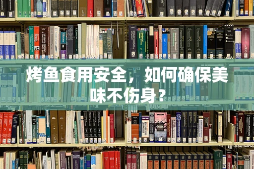 烤鱼食用安全，如何确保美味不伤身？