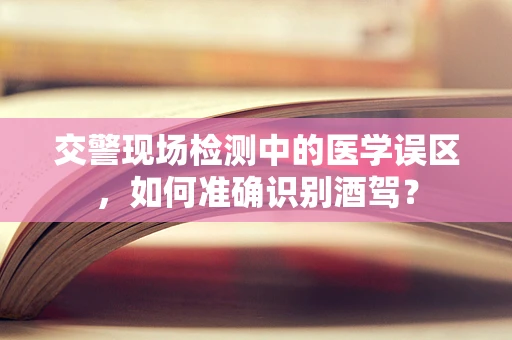 交警现场检测中的医学误区，如何准确识别酒驾？