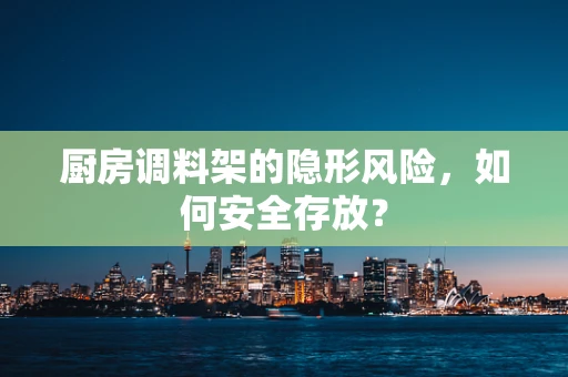 厨房调料架的隐形风险，如何安全存放？