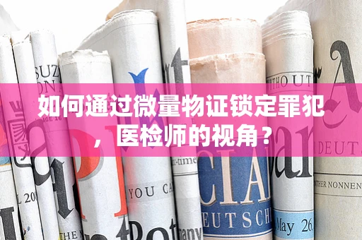 如何通过微量物证锁定罪犯，医检师的视角？