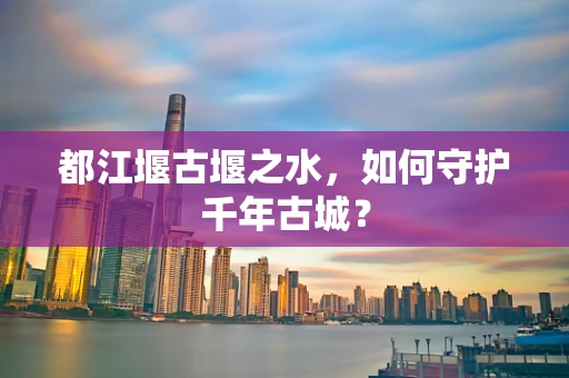 都江堰古堰之水，如何守护千年古城？