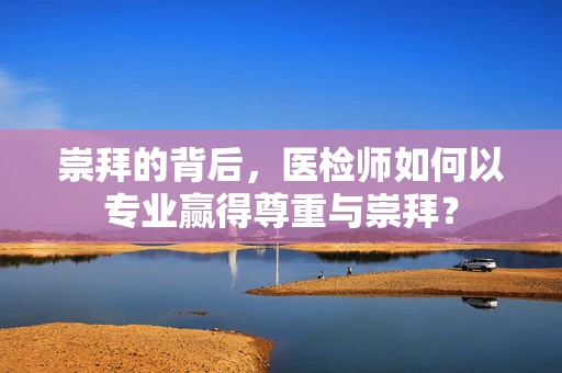 崇拜的背后，医检师如何以专业赢得尊重与崇拜？