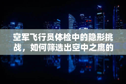 空军飞行员体检中的隐形挑战，如何筛选出空中之鹰的潜在隐患？