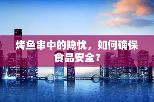 烤鱼串中的隐忧，如何确保食品安全？