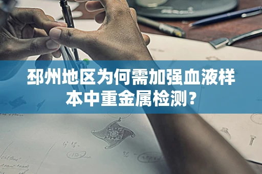 邳州地区为何需加强血液样本中重金属检测？