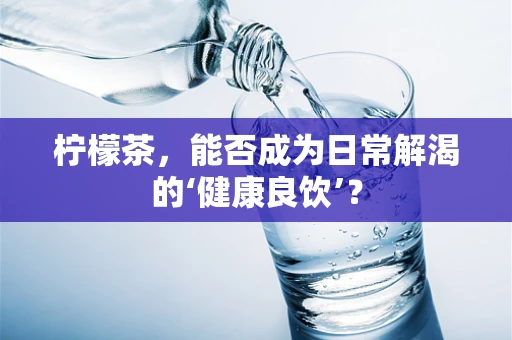 柠檬茶，能否成为日常解渴的‘健康良饮’？