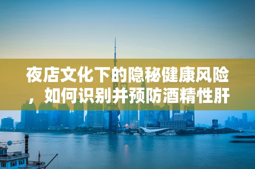 夜店文化下的隐秘健康风险，如何识别并预防酒精性肝损伤？