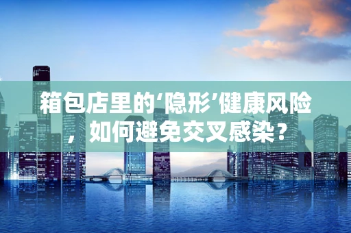 箱包店里的‘隐形’健康风险，如何避免交叉感染？