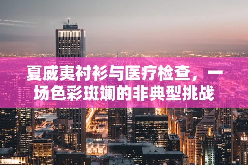夏威夷衬衫与医疗检查，一场色彩斑斓的非典型挑战