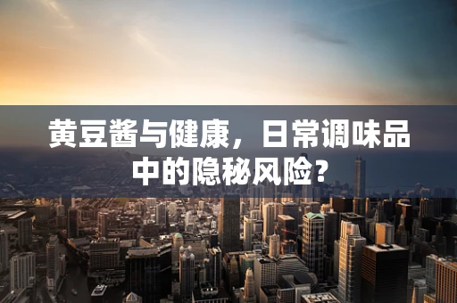 黄豆酱与健康，日常调味品中的隐秘风险？